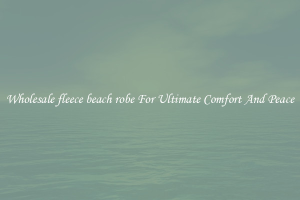 Wholesale fleece beach robe For Ultimate Comfort And Peace