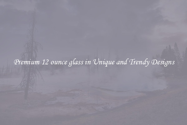 Premium 12 ounce glass in Unique and Trendy Designs