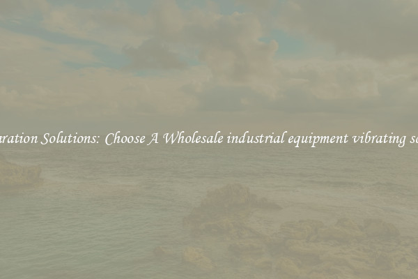 Separation Solutions: Choose A Wholesale industrial equipment vibrating screen